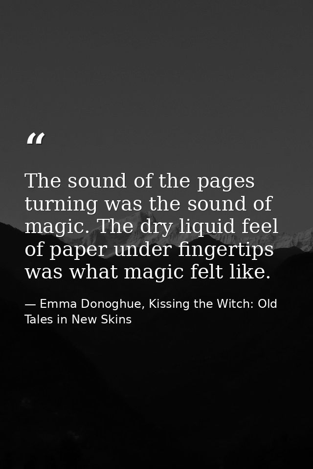 The sound of the pages turning was the sound of magic. The dry liquid feel of paper under fingertips was what magic felt — Emma Donoghue, Kissing the Witch: Old Tales in New Skins