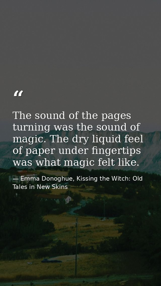 The sound of the pages turning was the sound of magic. The dry liquid feel of paper under fingertips was what magic felt — Emma Donoghue, Kissing the Witch: Old Tales in New Skins