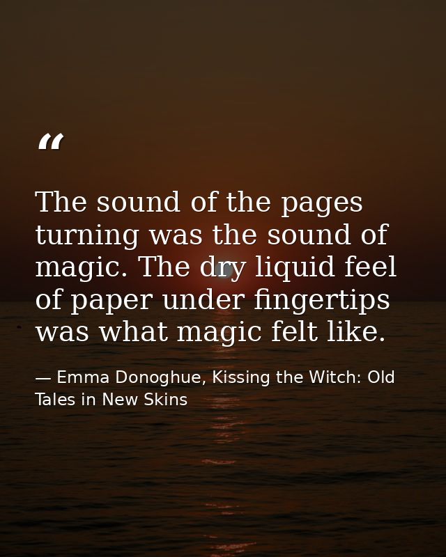 The sound of the pages turning was the sound of magic. The dry liquid feel of paper under fingertips was what magic felt — Emma Donoghue, Kissing the Witch: Old Tales in New Skins