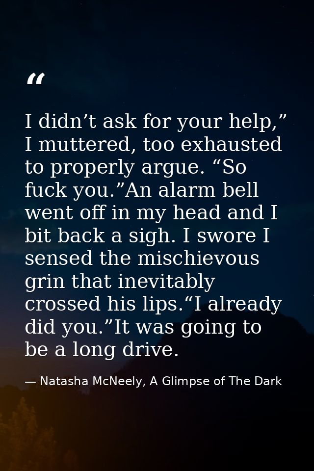 I didn’t ask for your help,” I muttered, too exhausted to properly argue. “So fuck you.”An alarm bell went off in my hea — Natasha McNeely, A Glimpse of The Dark