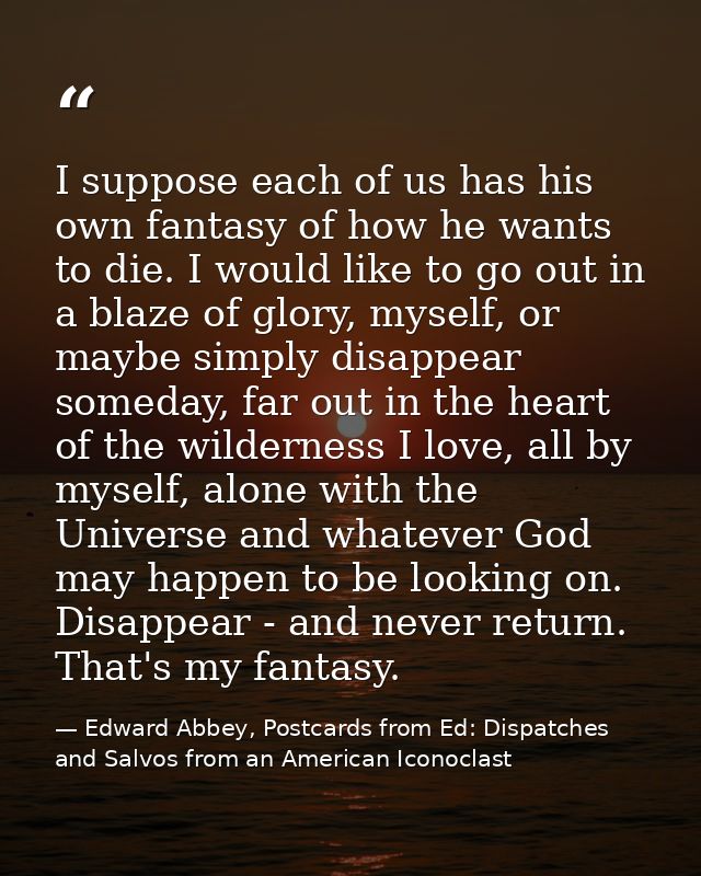 I suppose each of us has his own fantasy of how he wants to die. I would like to go out in a blaze of glory, myself, or  — Edward Abbey, Postcards from Ed: Dispatches and Salvos from an American Iconoclast