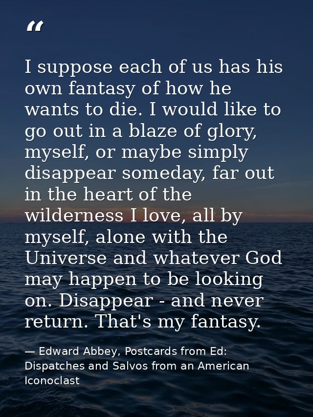 I suppose each of us has his own fantasy of how he wants to die. I would like to go out in a blaze of glory, myself, or  — Edward Abbey, Postcards from Ed: Dispatches and Salvos from an American Iconoclast
