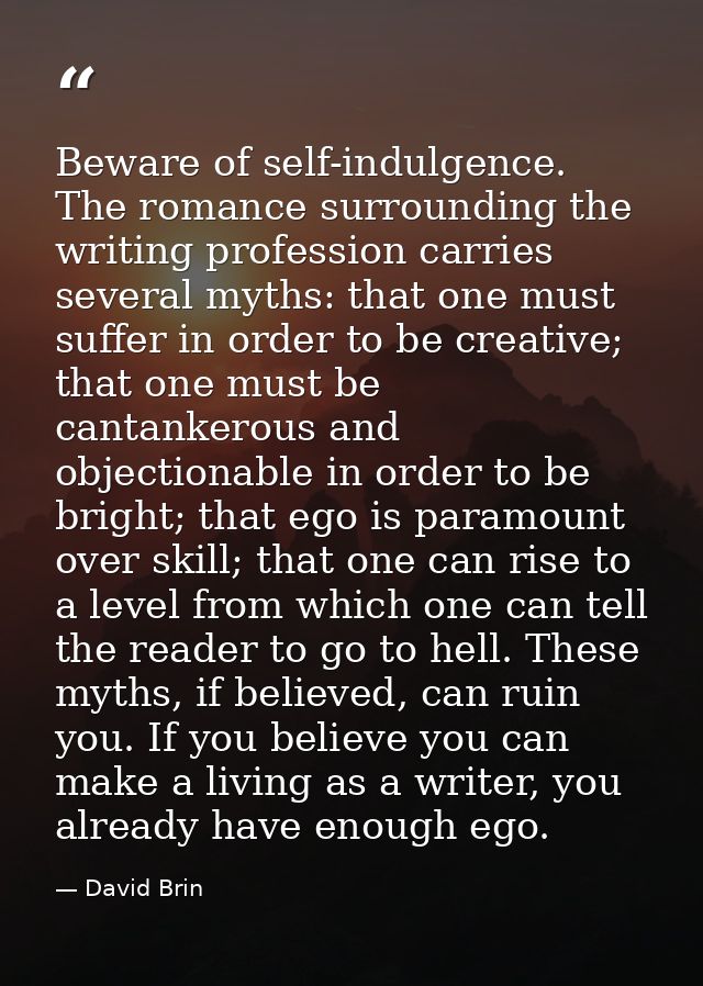 Beware of self-indulgence. The romance surrounding the writing profession carries several myths: that one must suffer in — David Brin