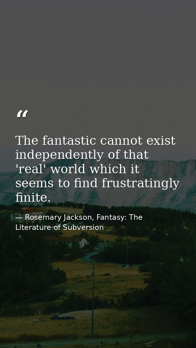 The fantastic cannot exist independently of that 'real' world which it seems to find frustratingly finite. — Rosemary Jackson, Fantasy: The Literature of Subversion