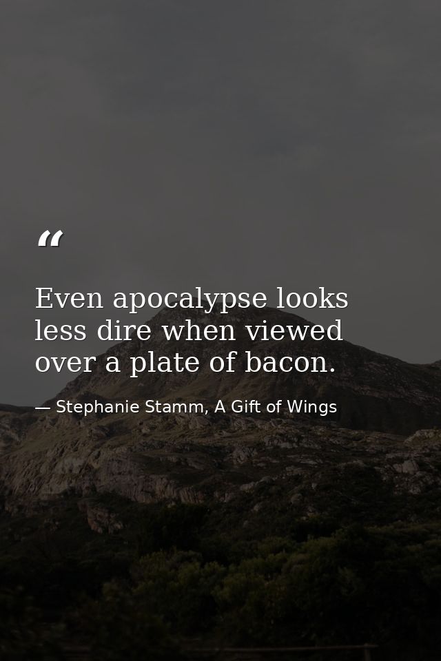 Even apocalypse looks less dire when viewed over a plate of bacon. — Stephanie Stamm, A Gift of Wings