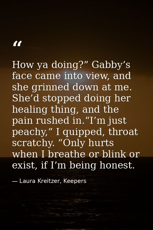 How ya doing?” Gabby’s face came into view, and she grinned down at me. She’d stopped doing her healing thing, and the p — Laura Kreitzer, Keepers