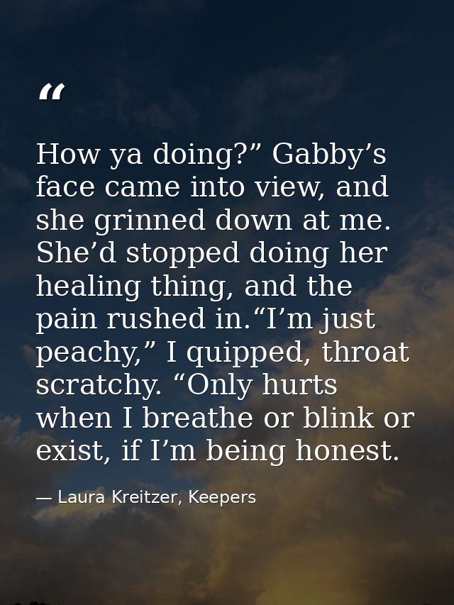 How ya doing?” Gabby’s face came into view, and she grinned down at me. She’d stopped doing her healing thing, and the p — Laura Kreitzer, Keepers