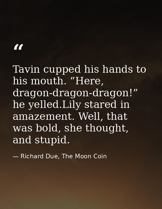 Tavin cupped his hands to his mouth. “Here, dragon-dragon-dragon!” he yelled.Lily stared in amazement. Well, that was bo — Richard Due, The Moon Coin