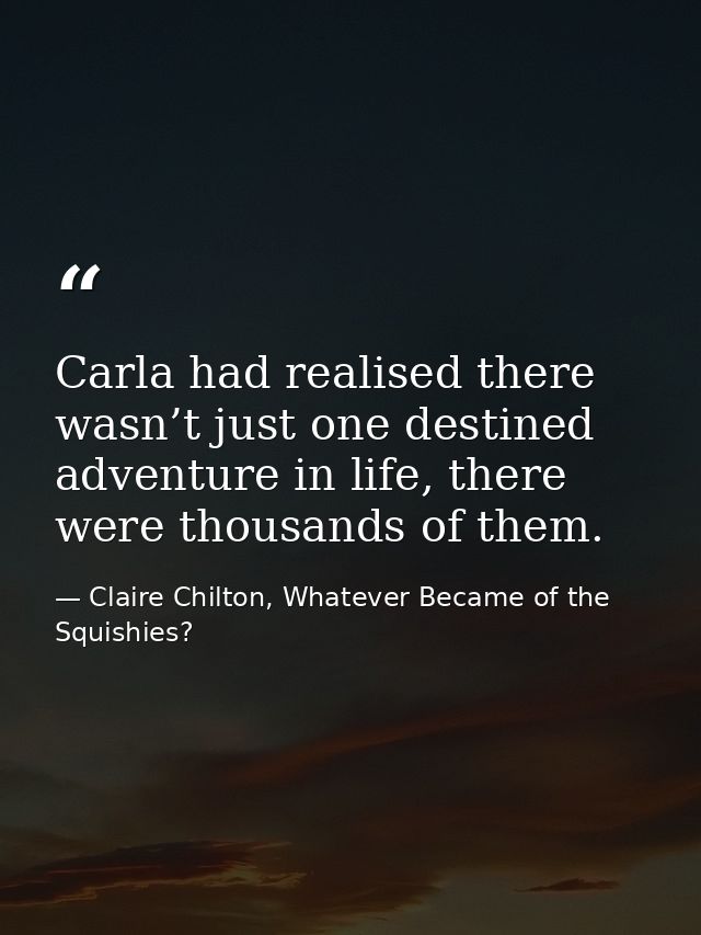 Carla had realised there wasn’t just one destined adventure in life, there were thousands of them. — Claire Chilton, Whatever Became of the Squishies?