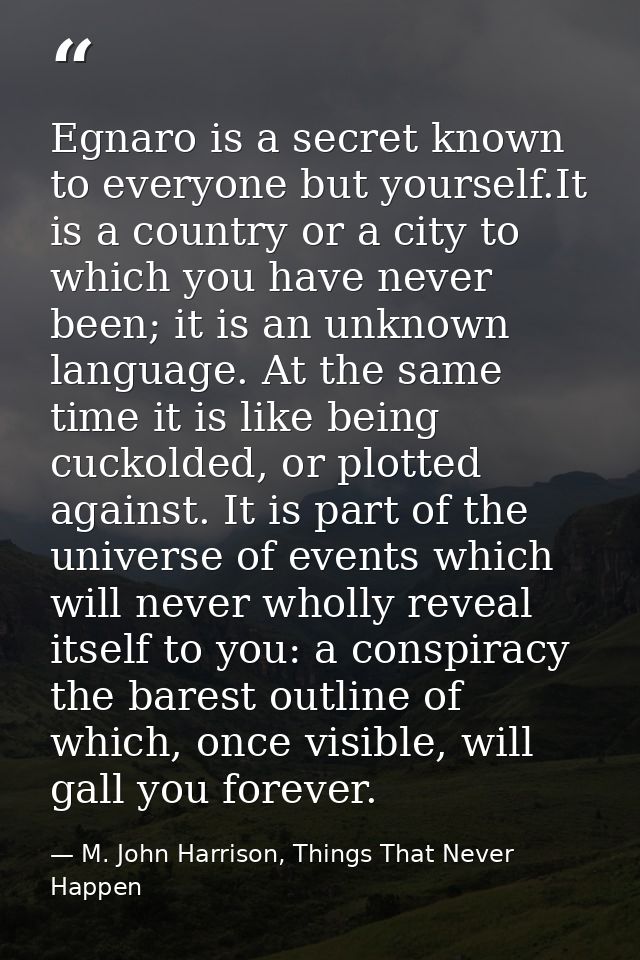 Egnaro is a secret known to everyone but yourself.It is a country or a city to which you have never been; it is an unkno — M. John Harrison, Things That Never Happen