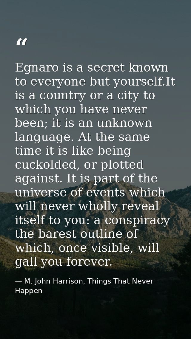 Egnaro is a secret known to everyone but yourself.It is a country or a city to which you have never been; it is an unkno — M. John Harrison, Things That Never Happen