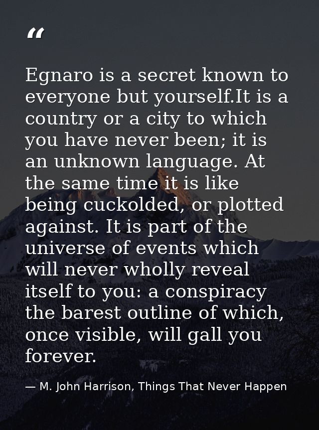 Egnaro is a secret known to everyone but yourself.It is a country or a city to which you have never been; it is an unkno — M. John Harrison, Things That Never Happen