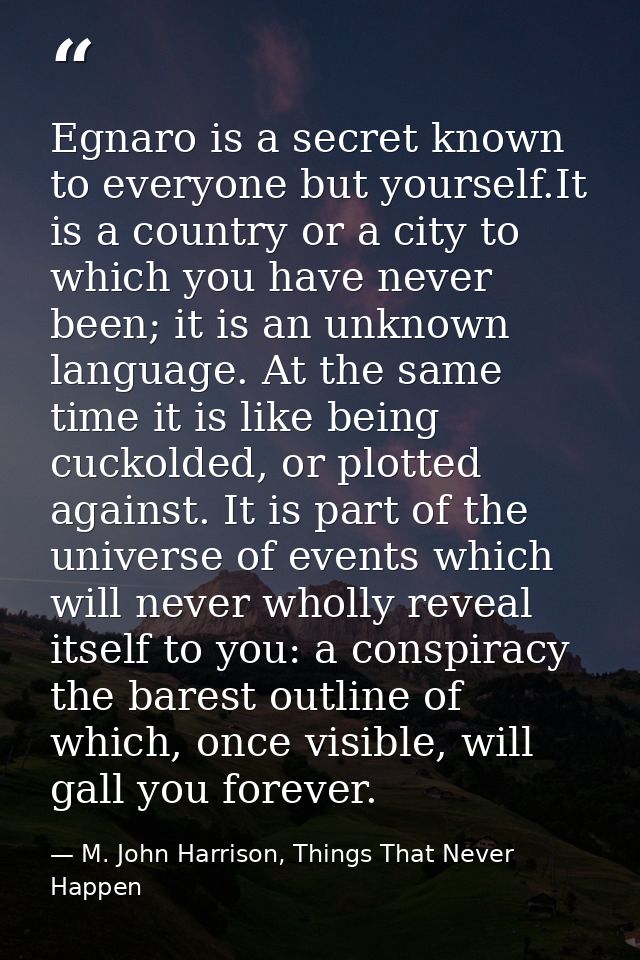 Egnaro is a secret known to everyone but yourself.It is a country or a city to which you have never been; it is an unkno — M. John Harrison, Things That Never Happen