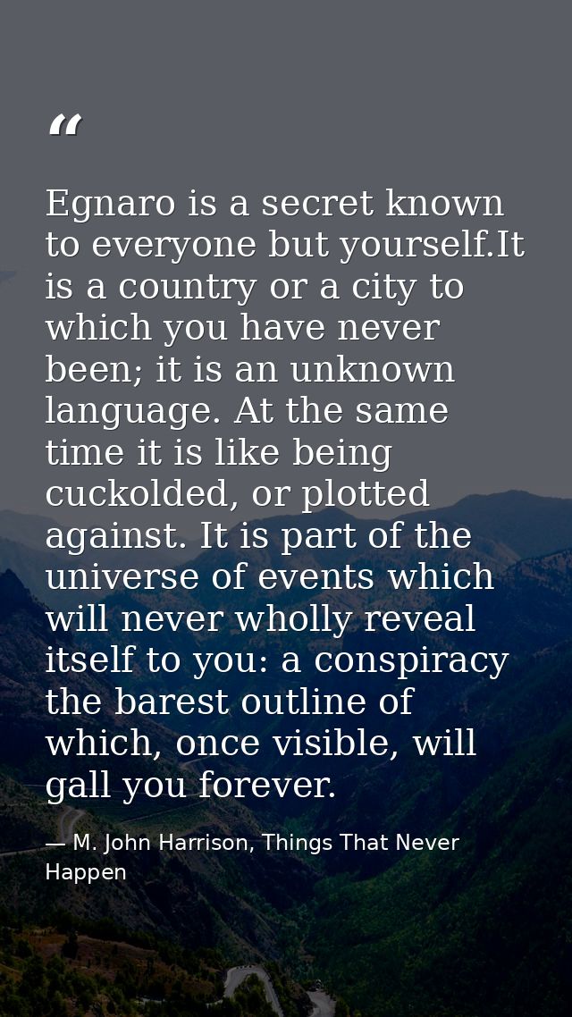 Egnaro is a secret known to everyone but yourself.It is a country or a city to which you have never been; it is an unkno — M. John Harrison, Things That Never Happen