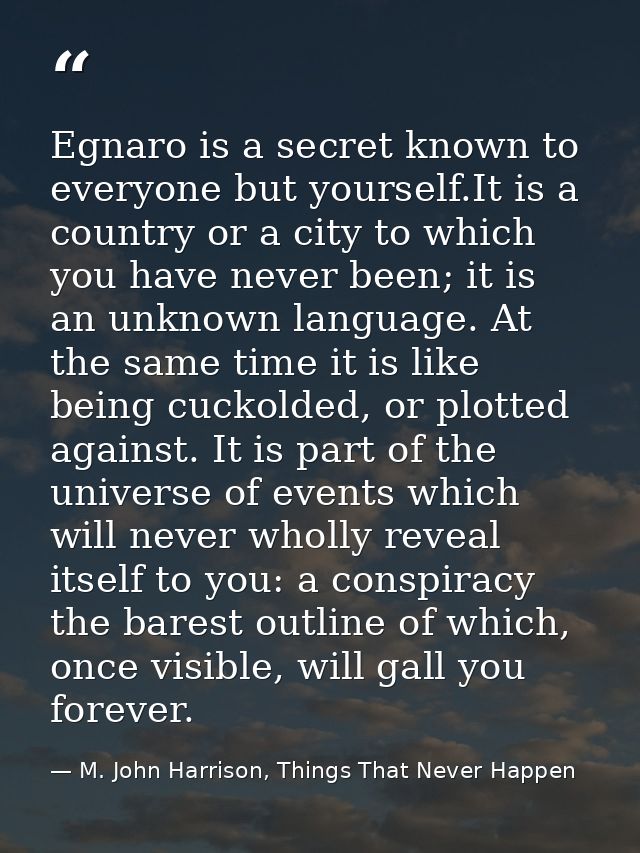 Egnaro is a secret known to everyone but yourself.It is a country or a city to which you have never been; it is an unkno — M. John Harrison, Things That Never Happen