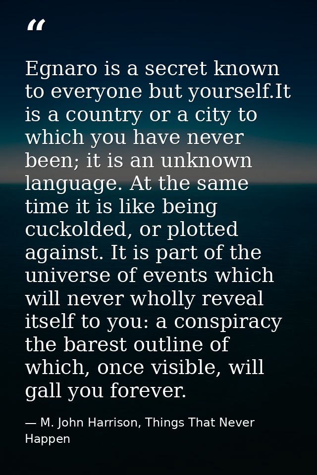Egnaro is a secret known to everyone but yourself.It is a country or a city to which you have never been; it is an unkno — M. John Harrison, Things That Never Happen
