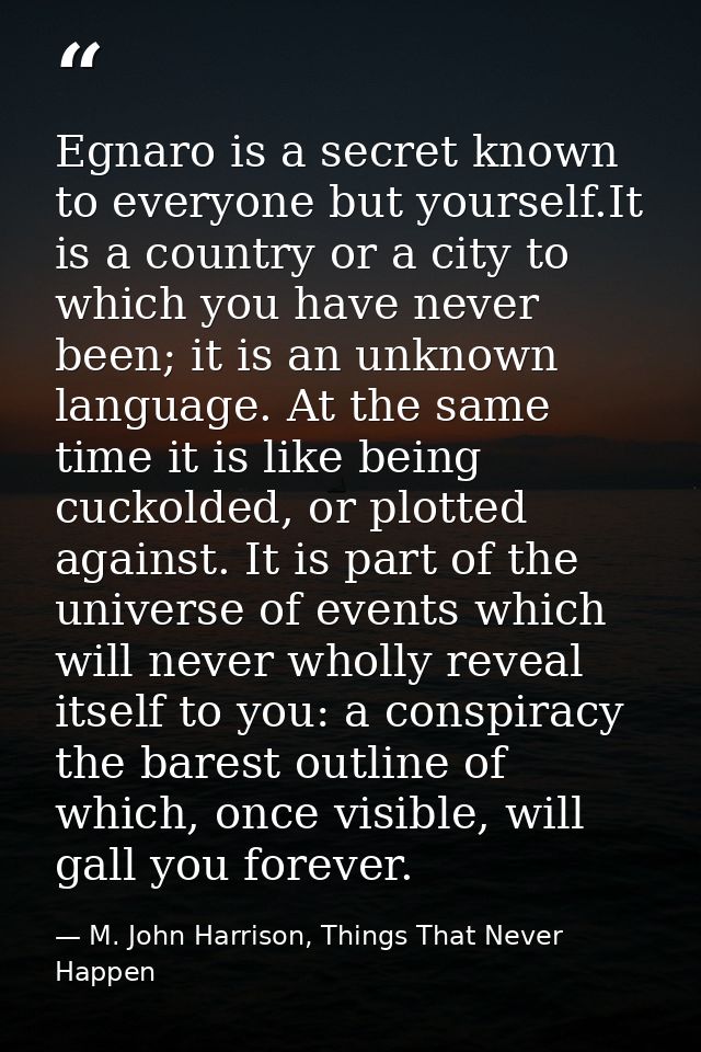 Egnaro is a secret known to everyone but yourself.It is a country or a city to which you have never been; it is an unkno — M. John Harrison, Things That Never Happen