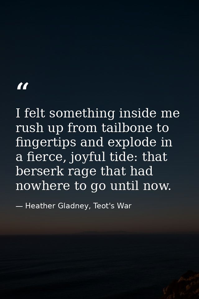 I felt something inside me rush up from tailbone to fingertips and explode in a fierce, joyful tide: that berserk rage t — Heather Gladney, Teot's War