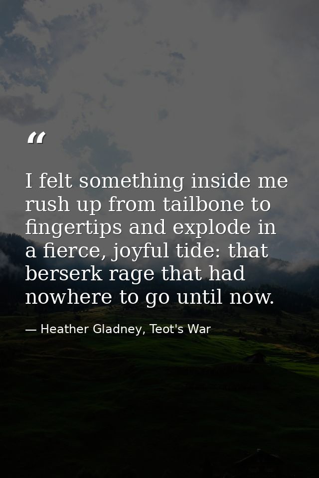 I felt something inside me rush up from tailbone to fingertips and explode in a fierce, joyful tide: that berserk rage t — Heather Gladney, Teot's War