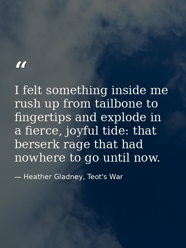 I felt something inside me rush up from tailbone to fingertips and explode in a fierce, joyful tide: that berserk rage t — Heather Gladney, Teot's War