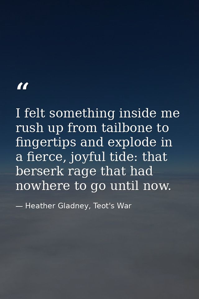 I felt something inside me rush up from tailbone to fingertips and explode in a fierce, joyful tide: that berserk rage t — Heather Gladney, Teot's War