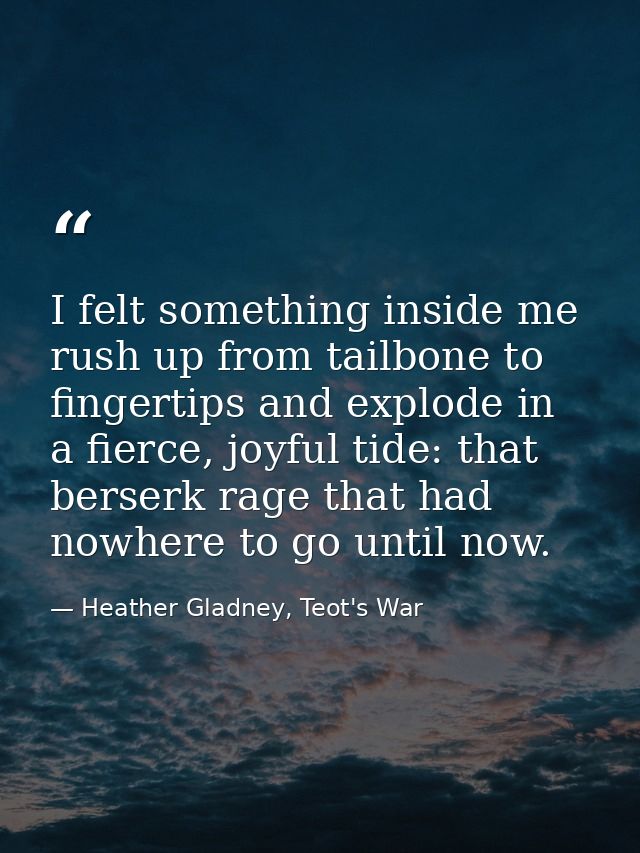 I felt something inside me rush up from tailbone to fingertips and explode in a fierce, joyful tide: that berserk rage t — Heather Gladney, Teot's War