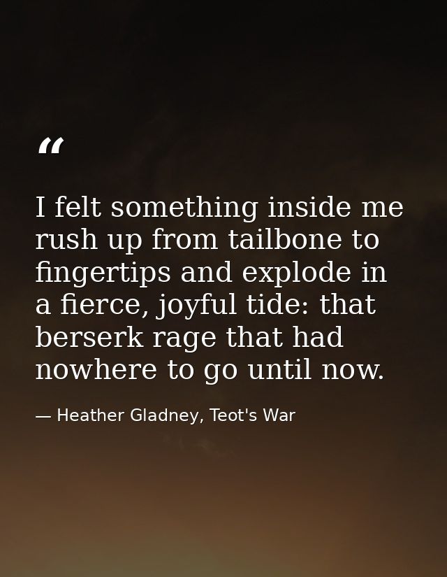 I felt something inside me rush up from tailbone to fingertips and explode in a fierce, joyful tide: that berserk rage t — Heather Gladney, Teot's War