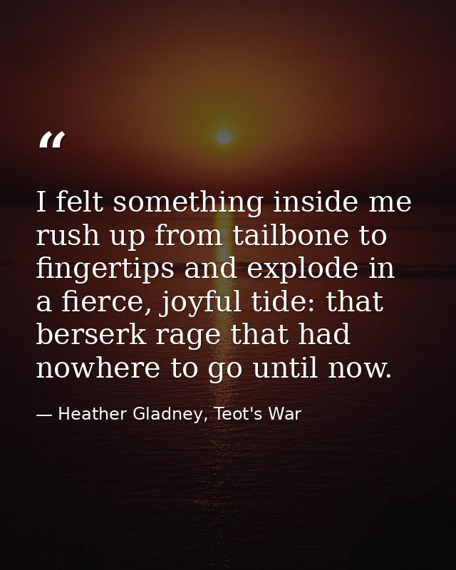 I felt something inside me rush up from tailbone to fingertips and explode in a fierce, joyful tide: that berserk rage t — Heather Gladney, Teot's War