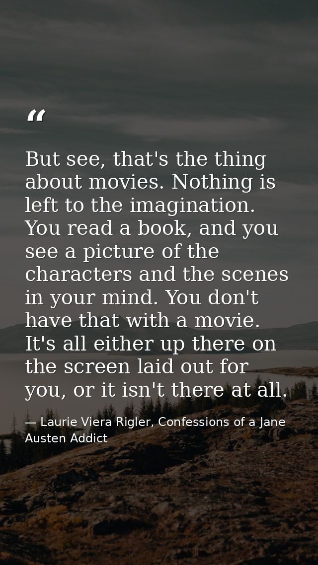 But see, that's the thing about movies. Nothing is left to the imagination. You read a book, and you see a picture of th — Laurie Viera Rigler, Confessions of a Jane Austen Addict