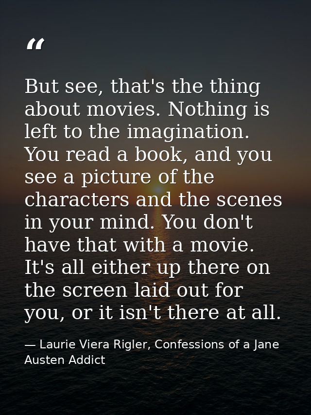 But see, that's the thing about movies. Nothing is left to the imagination. You read a book, and you see a picture of th — Laurie Viera Rigler, Confessions of a Jane Austen Addict