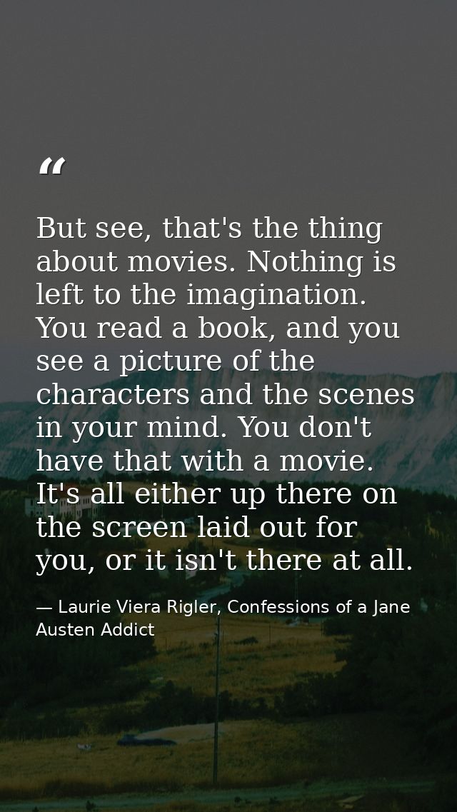 But see, that's the thing about movies. Nothing is left to the imagination. You read a book, and you see a picture of th — Laurie Viera Rigler, Confessions of a Jane Austen Addict