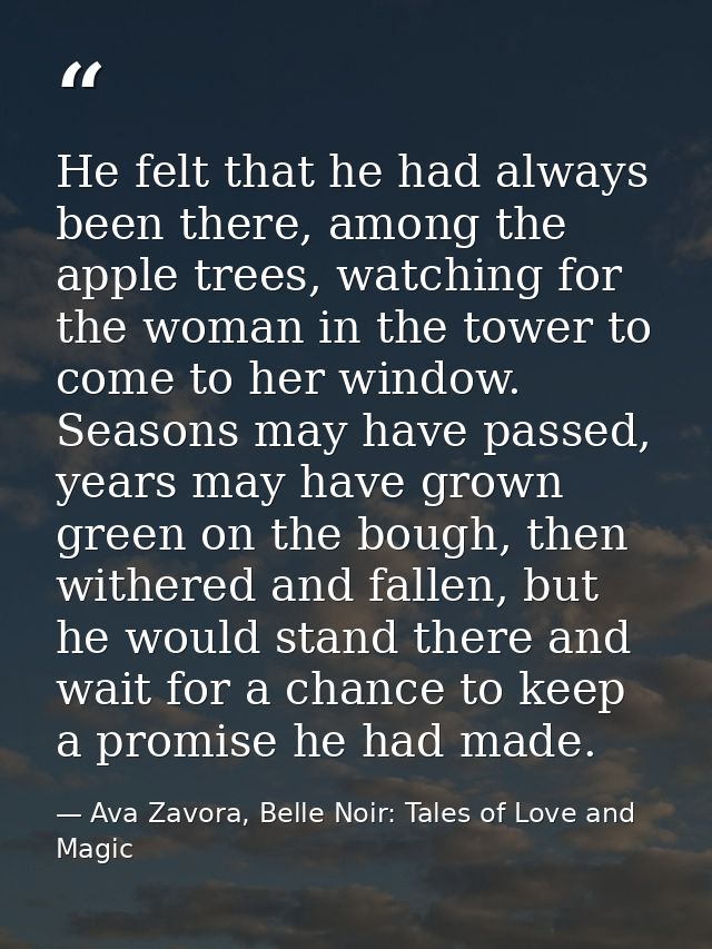 He felt that he had always been there, among the apple trees, watching for the woman in the tower to come to her window. — Ava Zavora, Belle Noir: Tales of Love and Magic