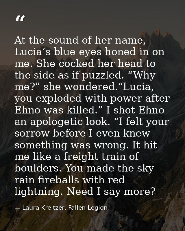 At the sound of her name, Lucia’s blue eyes honed in on me. She cocked her head to the side as if puzzled. “Why me?” she — Laura Kreitzer, Fallen Legion