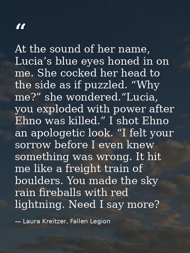 At the sound of her name, Lucia’s blue eyes honed in on me. She cocked her head to the side as if puzzled. “Why me?” she — Laura Kreitzer, Fallen Legion
