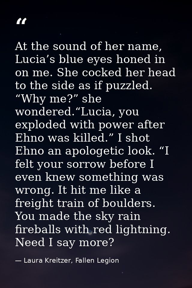 At the sound of her name, Lucia’s blue eyes honed in on me. She cocked her head to the side as if puzzled. “Why me?” she — Laura Kreitzer, Fallen Legion