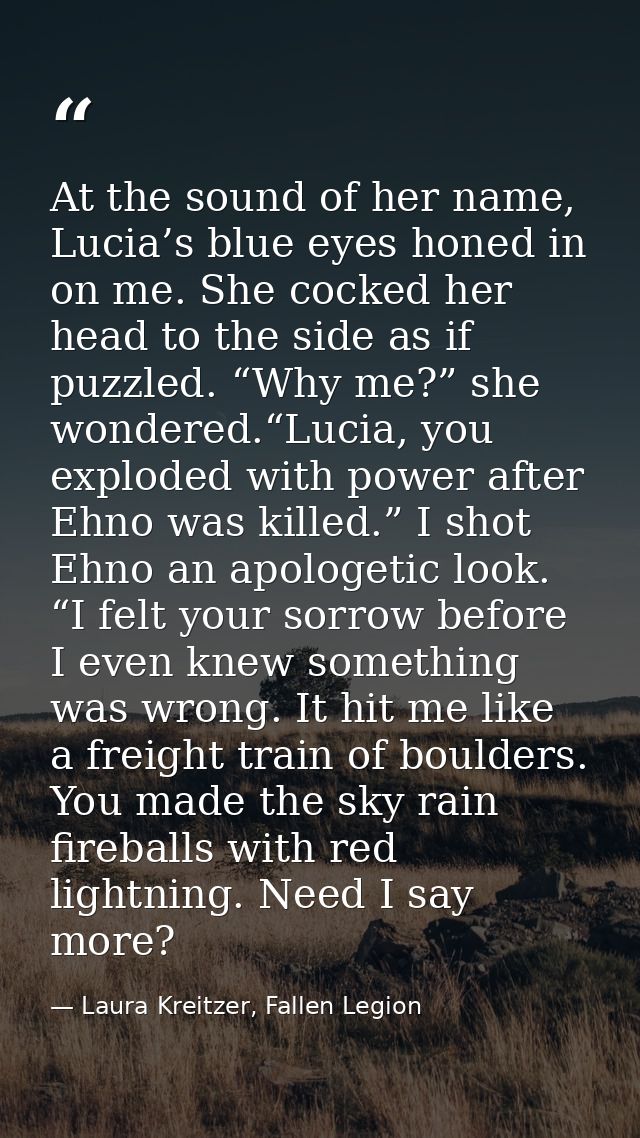 At the sound of her name, Lucia’s blue eyes honed in on me. She cocked her head to the side as if puzzled. “Why me?” she — Laura Kreitzer, Fallen Legion