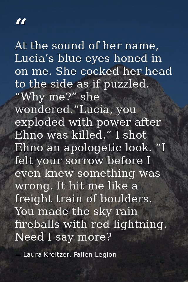 At the sound of her name, Lucia’s blue eyes honed in on me. She cocked her head to the side as if puzzled. “Why me?” she — Laura Kreitzer, Fallen Legion