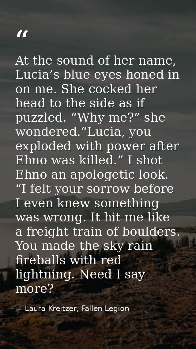 At the sound of her name, Lucia’s blue eyes honed in on me. She cocked her head to the side as if puzzled. “Why me?” she — Laura Kreitzer, Fallen Legion
