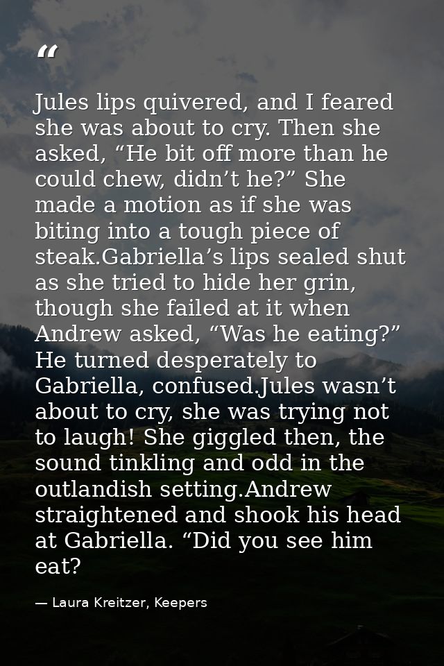 Jules lips quivered, and I feared she was about to cry. Then she asked, “He bit off more than he could chew, didn’t he?” — Laura Kreitzer, Keepers