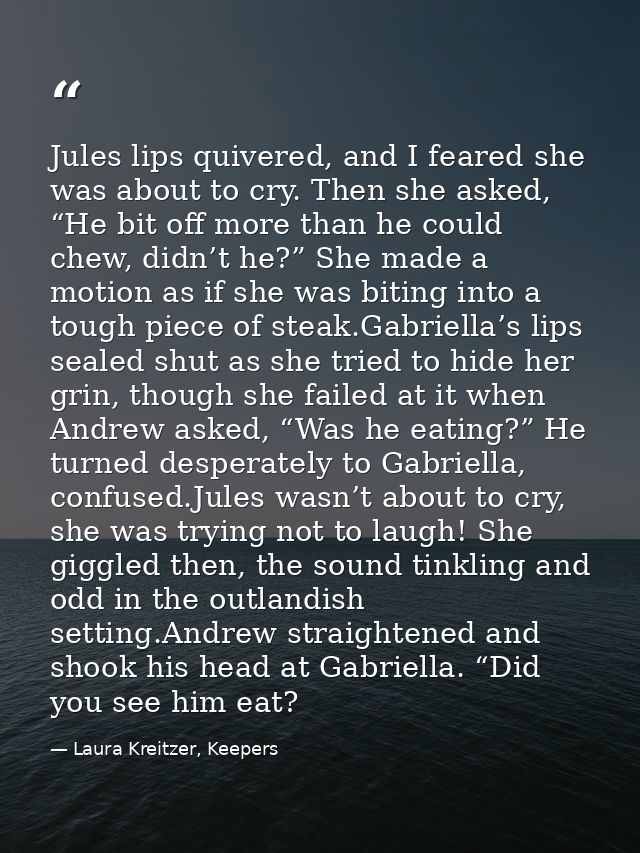 Jules lips quivered, and I feared she was about to cry. Then she asked, “He bit off more than he could chew, didn’t he?” — Laura Kreitzer, Keepers