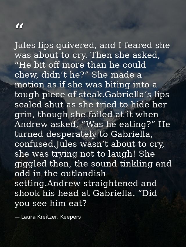 Jules lips quivered, and I feared she was about to cry. Then she asked, “He bit off more than he could chew, didn’t he?” — Laura Kreitzer, Keepers