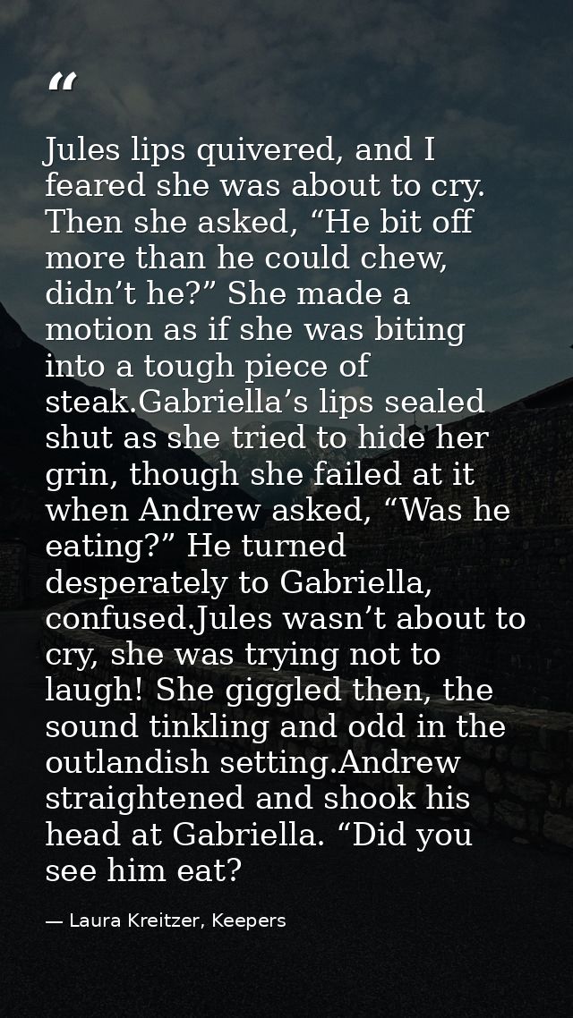 Jules lips quivered, and I feared she was about to cry. Then she asked, “He bit off more than he could chew, didn’t he?” — Laura Kreitzer, Keepers