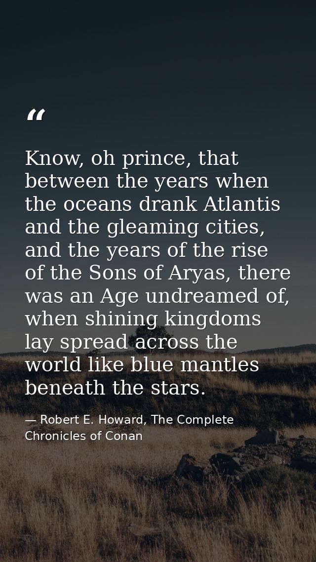 Know, oh prince, that between the years when the oceans drank Atlantis and the gleaming cities, and the years of the ris — Robert E. Howard, The Complete Chronicles of Conan