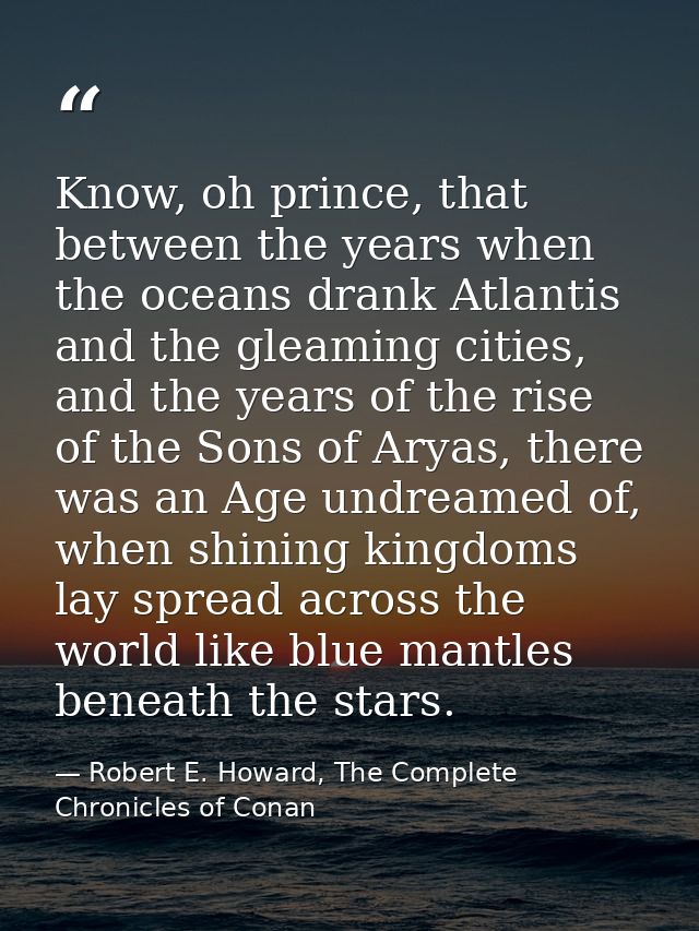 Know, oh prince, that between the years when the oceans drank Atlantis and the gleaming cities, and the years of the ris — Robert E. Howard, The Complete Chronicles of Conan