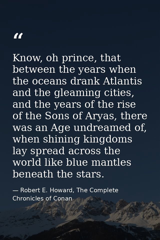 Know, oh prince, that between the years when the oceans drank Atlantis and the gleaming cities, and the years of the ris — Robert E. Howard, The Complete Chronicles of Conan