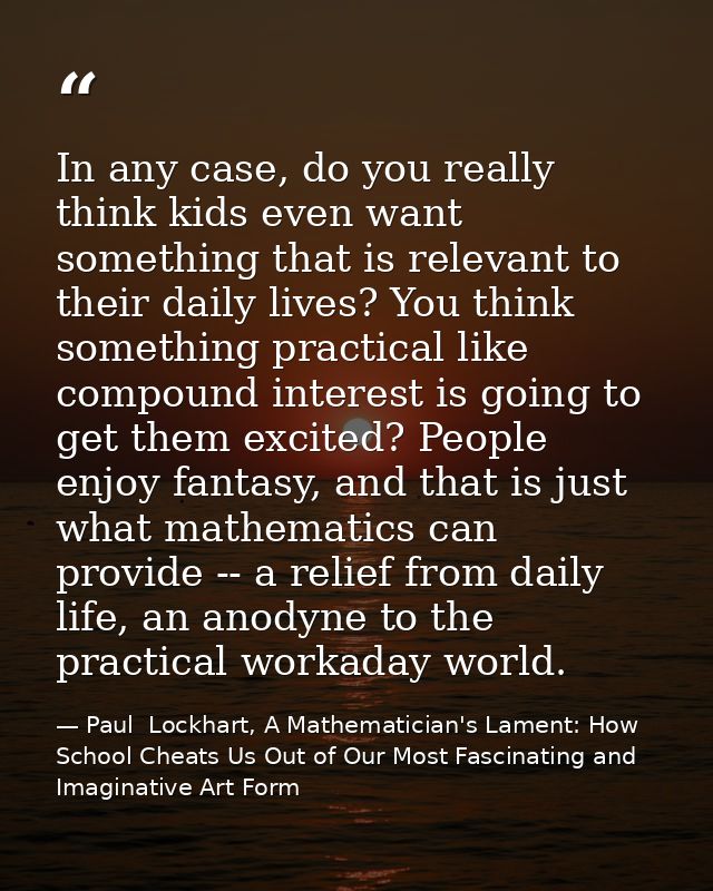 In any case, do you really think kids even want something that is relevant to their daily lives? You think something pra — Paul  Lockhart, A Mathematician's Lament: How School Cheats Us Out of Our Most Fascinating and Imaginative Art Form