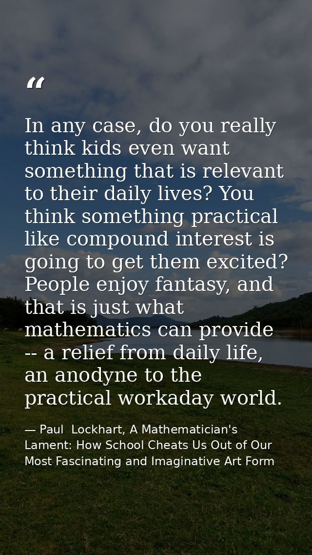 In any case, do you really think kids even want something that is relevant to their daily lives? You think something pra — Paul  Lockhart, A Mathematician's Lament: How School Cheats Us Out of Our Most Fascinating and Imaginative Art Form