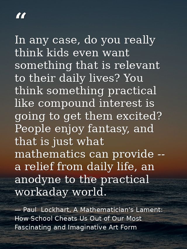 In any case, do you really think kids even want something that is relevant to their daily lives? You think something pra — Paul  Lockhart, A Mathematician's Lament: How School Cheats Us Out of Our Most Fascinating and Imaginative Art Form