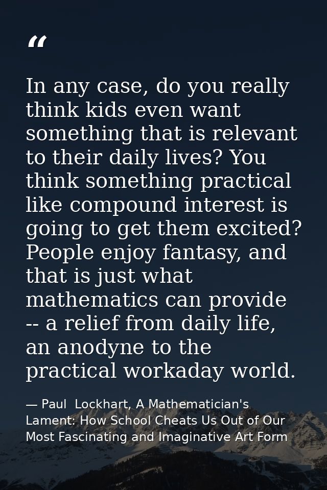 In any case, do you really think kids even want something that is relevant to their daily lives? You think something pra — Paul  Lockhart, A Mathematician's Lament: How School Cheats Us Out of Our Most Fascinating and Imaginative Art Form