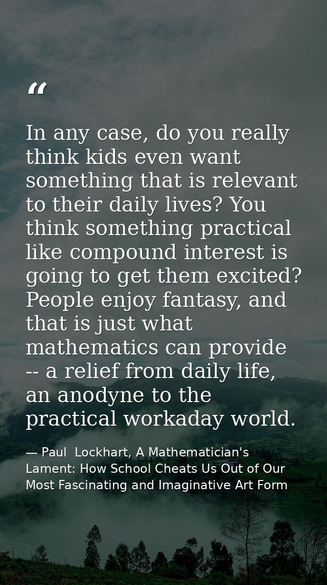 In any case, do you really think kids even want something that is relevant to their daily lives? You think something pra — Paul  Lockhart, A Mathematician's Lament: How School Cheats Us Out of Our Most Fascinating and Imaginative Art Form